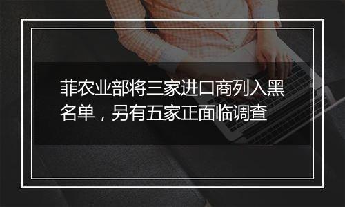 菲农业部将三家进口商列入黑名单，另有五家正面临调查