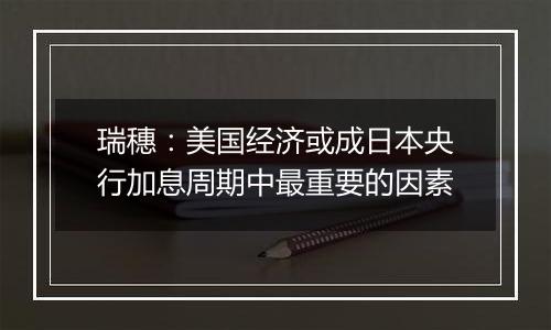 瑞穗：美国经济或成日本央行加息周期中最重要的因素