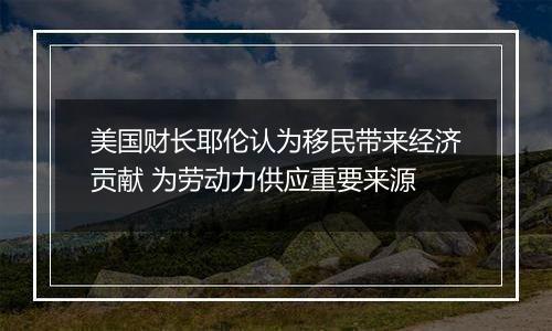 美国财长耶伦认为移民带来经济贡献 为劳动力供应重要来源