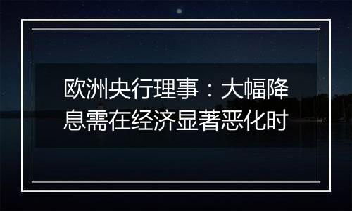 欧洲央行理事：大幅降息需在经济显著恶化时