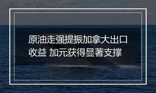 原油走强提振加拿大出口收益 加元获得显著支撑