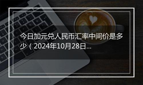 今日加元兑人民币汇率中间价是多少（2024年10月28日）