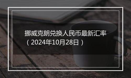 挪威克朗兑换人民币最新汇率（2024年10月28日）