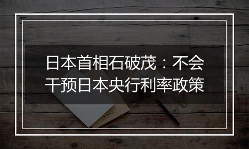日本首相石破茂：不会干预日本央行利率政策