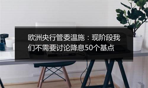 欧洲央行管委温施：现阶段我们不需要讨论降息50个基点