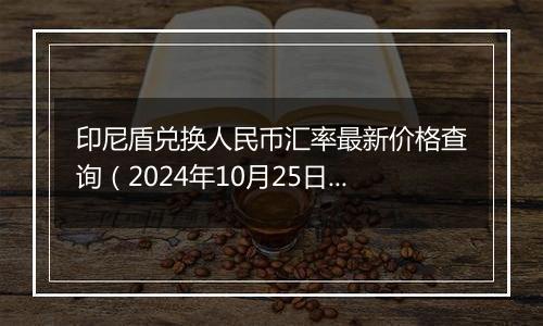 印尼盾兑换人民币汇率最新价格查询（2024年10月25日）