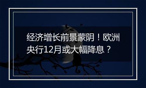 经济增长前景蒙阴！欧洲央行12月或大幅降息？