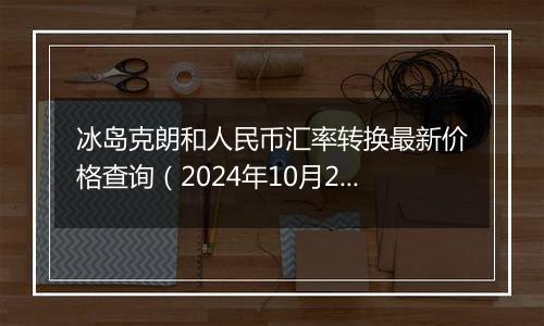 冰岛克朗和人民币汇率转换最新价格查询（2024年10月25日）