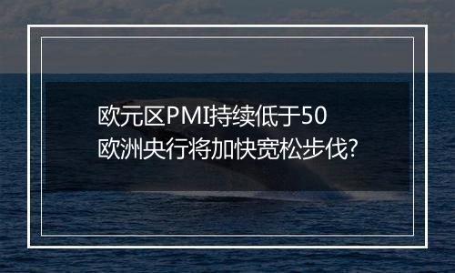 欧元区PMI持续低于50 欧洲央行将加快宽松步伐?