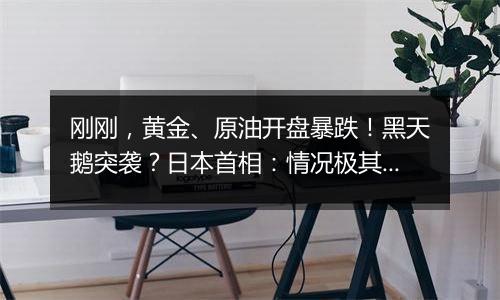 刚刚，黄金、原油开盘暴跌！黑天鹅突袭？日本首相：情况极其严峻！日经指数期货走低