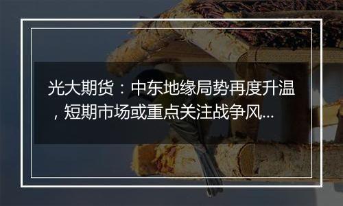 光大期货：中东地缘局势再度升温，短期市场或重点关注战争风险