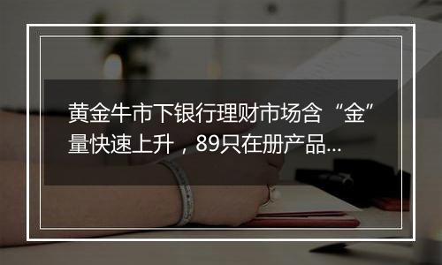 黄金牛市下银行理财市场含“金”量快速上升，89只在册产品34只待售，业内坦言“布局晚了”