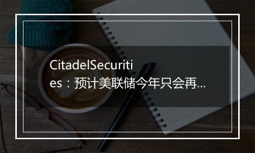 CitadelSecurities：预计美联储今年只会再降息25bp