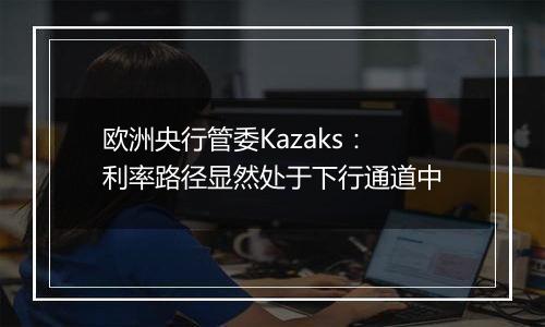 欧洲央行管委Kazaks：利率路径显然处于下行通道中