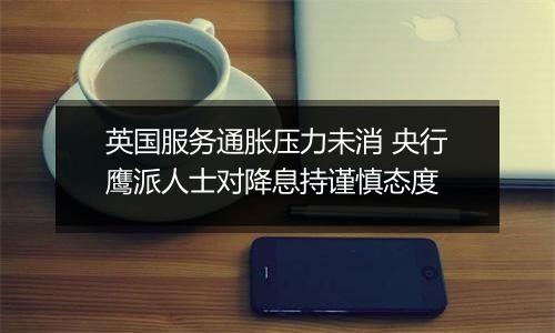 英国服务通胀压力未消 央行鹰派人士对降息持谨慎态度