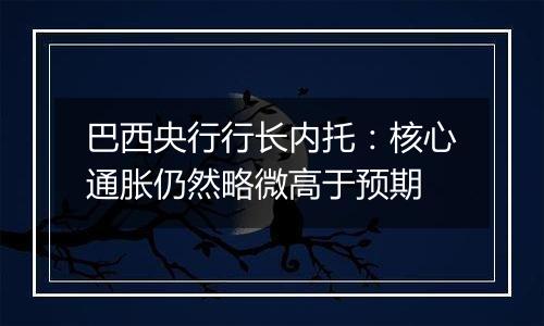 巴西央行行长内托：核心通胀仍然略微高于预期