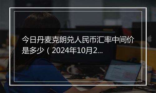 今日丹麦克朗兑人民币汇率中间价是多少（2024年10月24日）