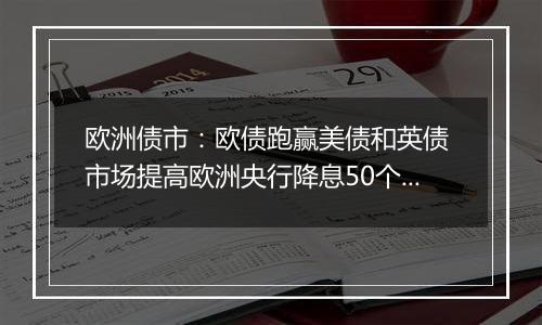 欧洲债市：欧债跑赢美债和英债 市场提高欧洲央行降息50个基点的押注