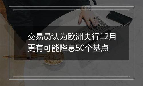 交易员认为欧洲央行12月更有可能降息50个基点