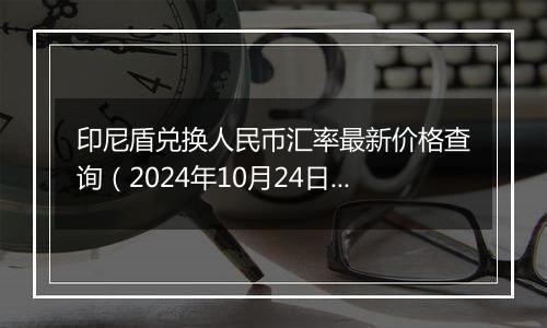 印尼盾兑换人民币汇率最新价格查询（2024年10月24日）