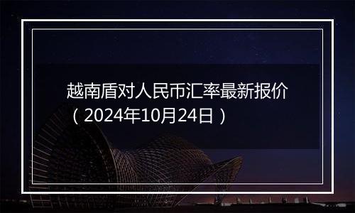 越南盾对人民币汇率最新报价（2024年10月24日）