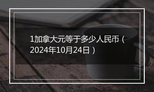 1加拿大元等于多少人民币（2024年10月24日）