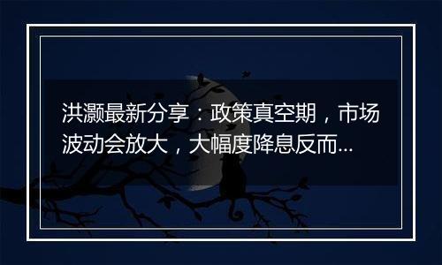 洪灏最新分享：政策真空期，市场波动会放大，大幅度降息反而能提振人民币汇率