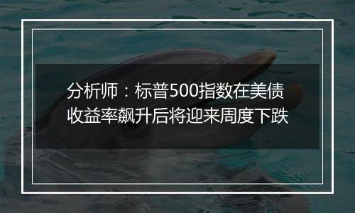 分析师：标普500指数在美债收益率飙升后将迎来周度下跌