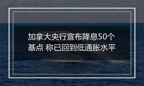 加拿大央行宣布降息50个基点 称已回到低通胀水平