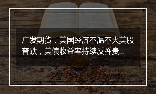 广发期货：美国经济不温不火美股普跌，美债收益率持续反弹贵金属盘中大幅跳水