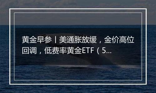 黄金早参丨美通胀放缓，金价高位回调，低费率黄金ETF（518850）7日吸金2.3亿