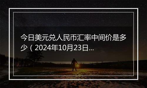 今日美元兑人民币汇率中间价是多少（2024年10月23日）