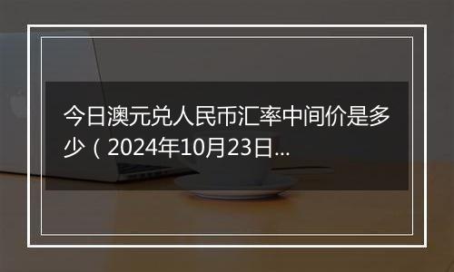 今日澳元兑人民币汇率中间价是多少（2024年10月23日）