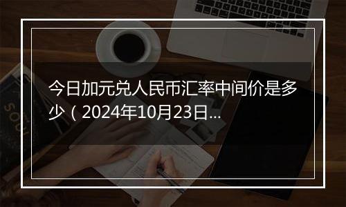 今日加元兑人民币汇率中间价是多少（2024年10月23日）