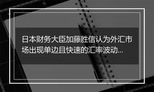 日本财务大臣加藤胜信认为外汇市场出现单边且快速的汇率波动，将关注走势