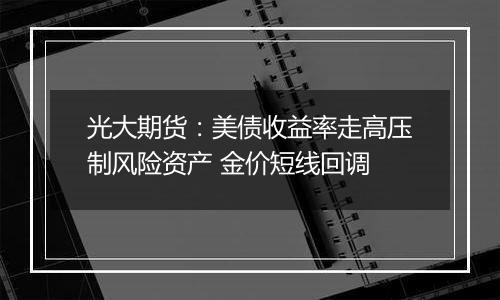 光大期货：美债收益率走高压制风险资产 金价短线回调