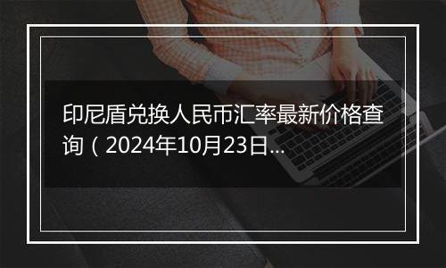 印尼盾兑换人民币汇率最新价格查询（2024年10月23日）