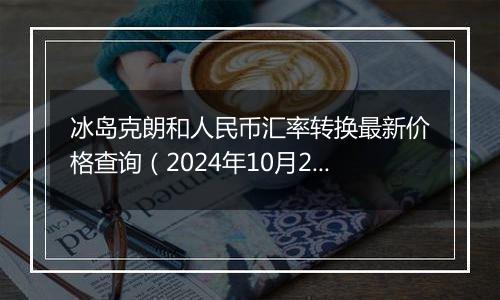 冰岛克朗和人民币汇率转换最新价格查询（2024年10月23日）