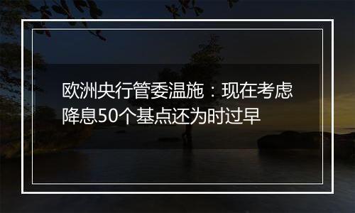 欧洲央行管委温施：现在考虑降息50个基点还为时过早