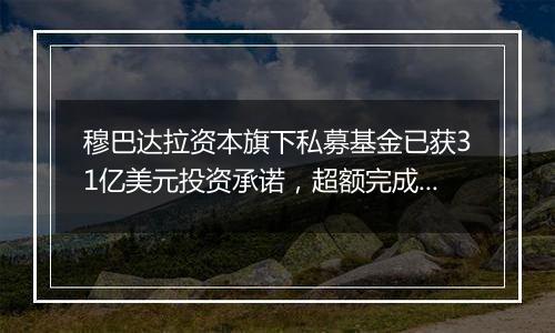 穆巴达拉资本旗下私募基金已获31亿美元投资承诺，超额完成目标