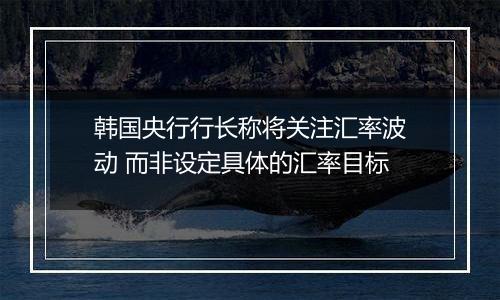 韩国央行行长称将关注汇率波动 而非设定具体的汇率目标