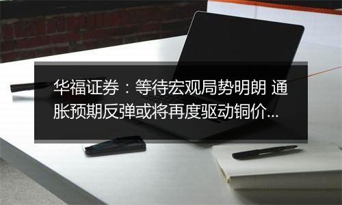 华福证券：等待宏观局势明朗 通胀预期反弹或将再度驱动铜价上行