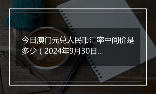 今日澳门元兑人民币汇率中间价是多少（2024年9月30日）