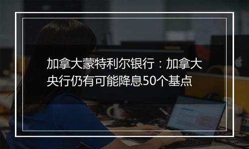 加拿大蒙特利尔银行：加拿大央行仍有可能降息50个基点