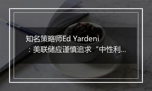 知名策略师Ed Yardeni：美联储应谨慎追求“中性利率”，否则可能重燃通胀