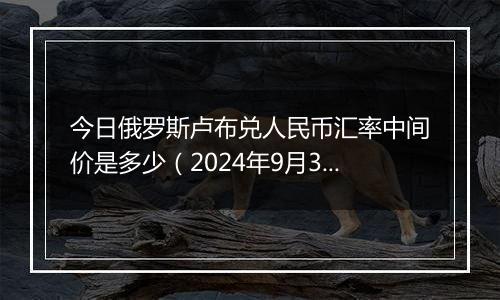 今日俄罗斯卢布兑人民币汇率中间价是多少（2024年9月30日）