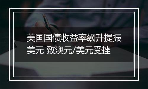 美国国债收益率飙升提振美元 致澳元/美元受挫