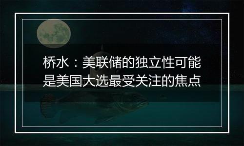 桥水：美联储的独立性可能是美国大选最受关注的焦点