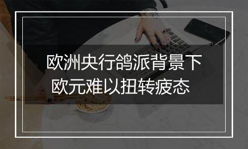 欧洲央行鸽派背景下 欧元难以扭转疲态