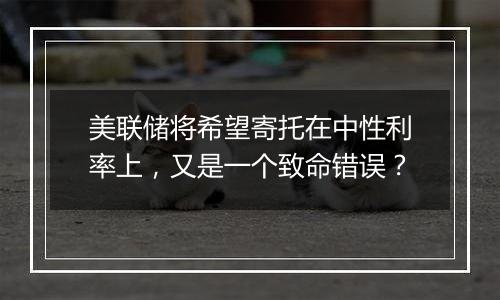 美联储将希望寄托在中性利率上，又是一个致命错误？